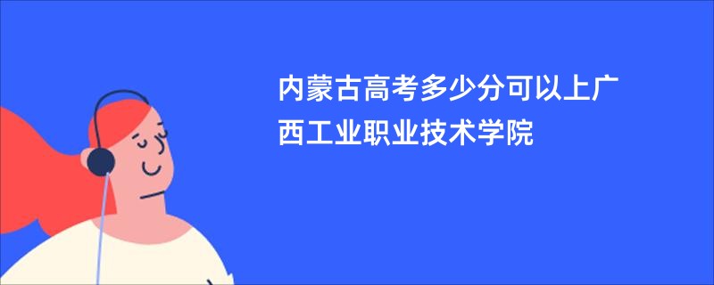 内蒙古高考多少分可以上广西工业职业技术学院