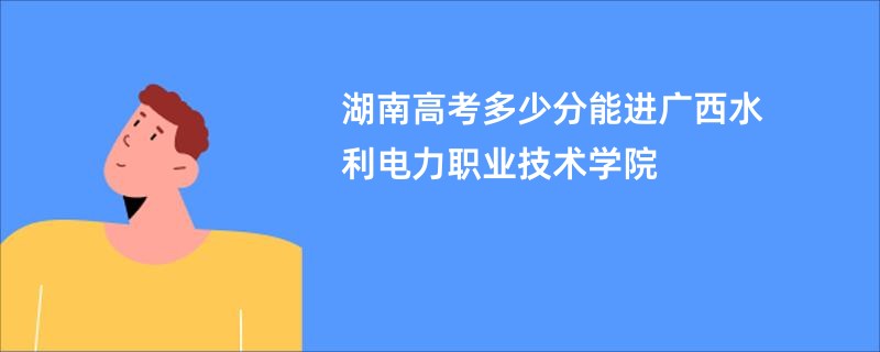 湖南高考多少分能进广西水利电力职业技术学院