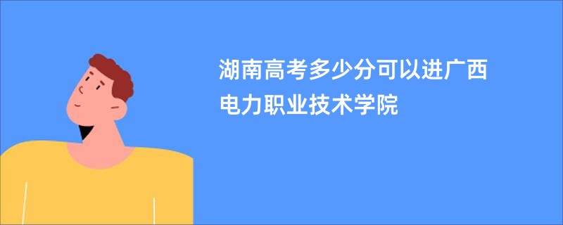 湖南高考多少分可以进广西电力职业技术学院