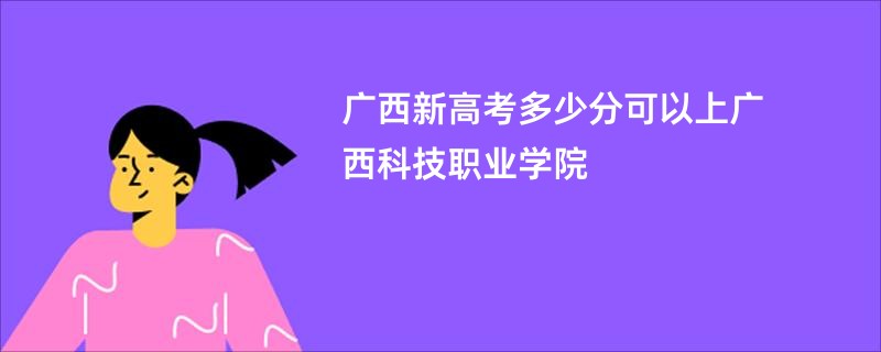 广西新高考多少分可以上广西科技职业学院