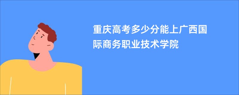 重庆高考多少分能上广西国际商务职业技术学院