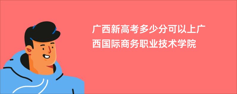广西新高考多少分可以上广西国际商务职业技术学院