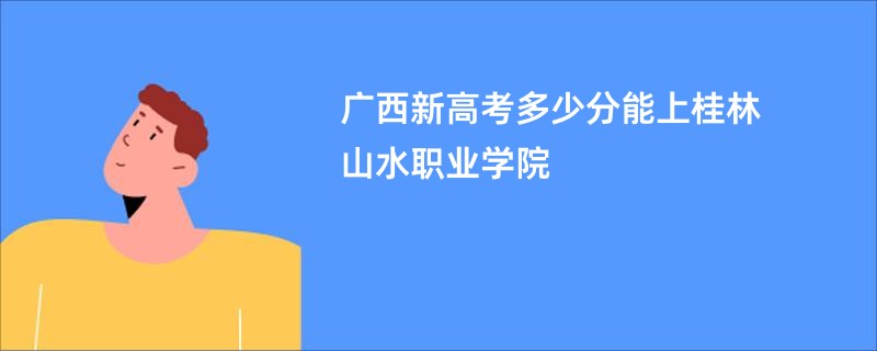 广西新高考多少分能上桂林山水职业学院