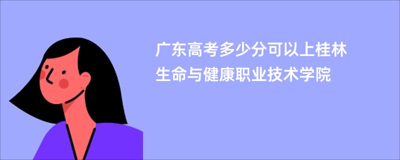 广东高考多少分可以上桂林生命与健康职业技术学院