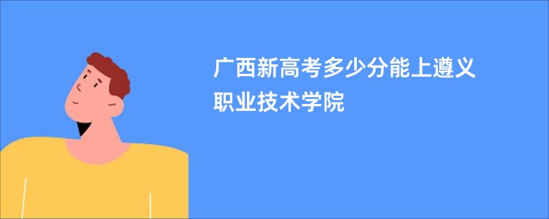 广西新高考多少分能上遵义职业技术学院