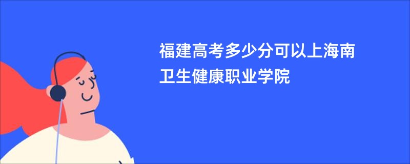 福建高考多少分可以上海南卫生健康职业学院