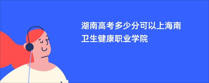 湖南高考多少分可以上海南卫生健康职业学院