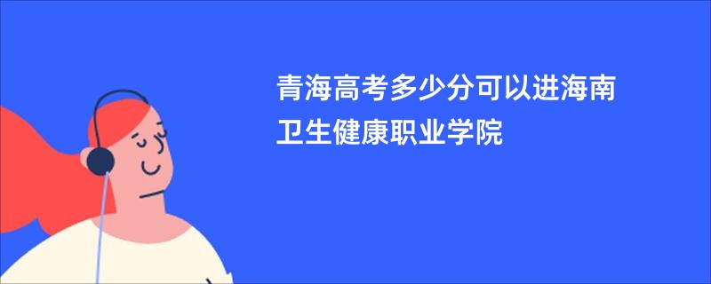 青海高考多少分可以进海南卫生健康职业学院