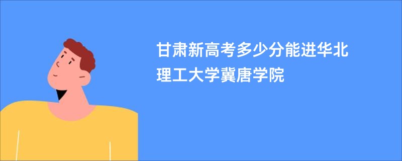 甘肃新高考多少分能进华北理工大学冀唐学院