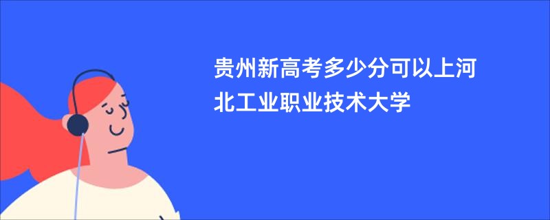 贵州新高考多少分可以上河北工业职业技术大学