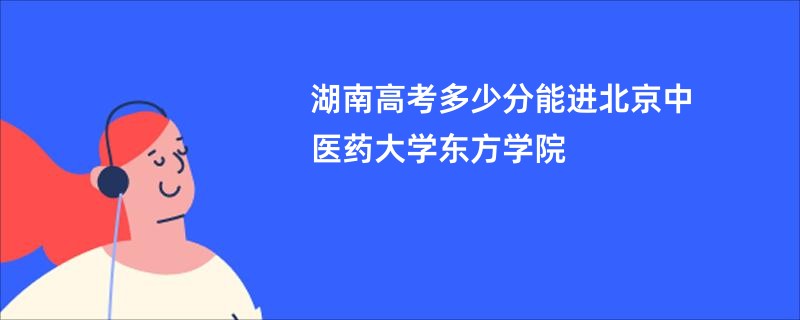 湖南高考多少分能进北京中医药大学东方学院