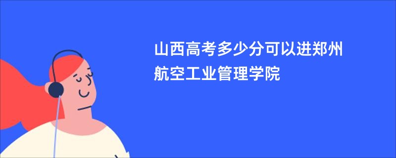 山西高考多少分可以进郑州航空工业管理学院