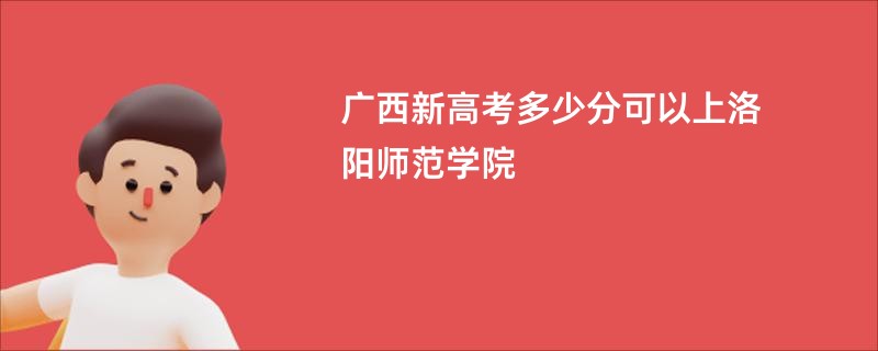 广西新高考多少分可以上洛阳师范学院