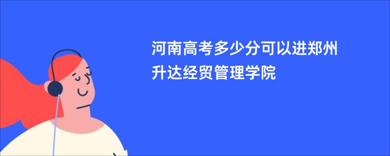 河南高考多少分可以进郑州升达经贸管理学院