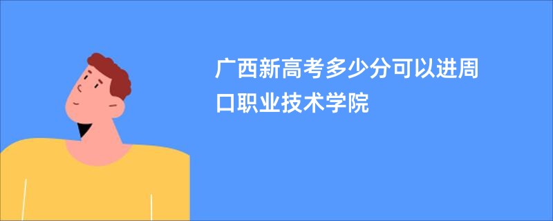 广西新高考多少分可以进周口职业技术学院