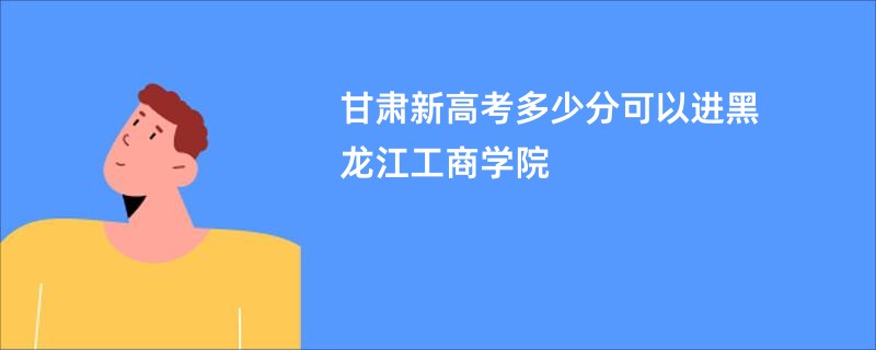 甘肃新高考多少分可以进黑龙江工商学院