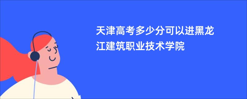 天津高考多少分可以进黑龙江建筑职业技术学院