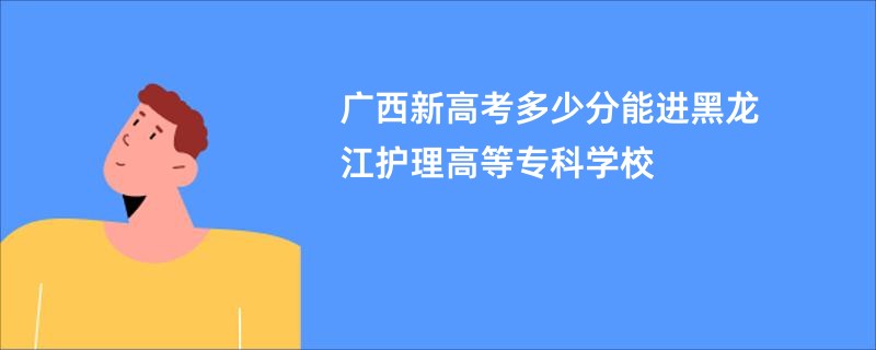 广西新高考多少分能进黑龙江护理高等专科学校