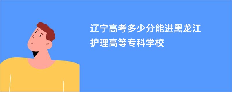 辽宁高考多少分能进黑龙江护理高等专科学校