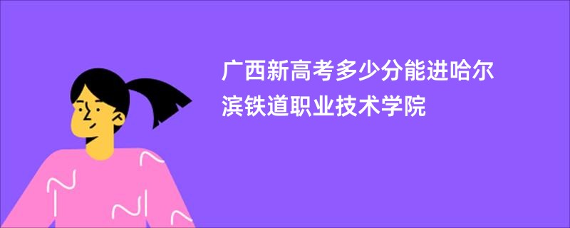 广西新高考多少分能进哈尔滨铁道职业技术学院