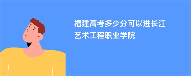 福建高考多少分可以进长江艺术工程职业学院
