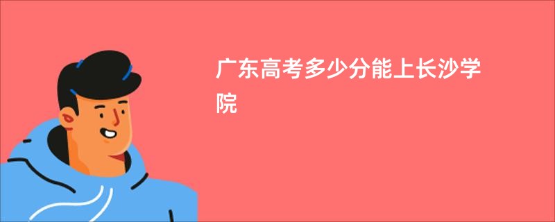 广东高考多少分能上长沙学院