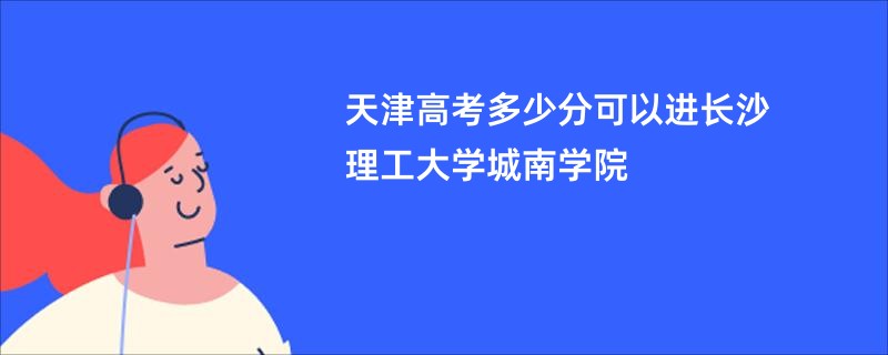 天津高考多少分可以进长沙理工大学城南学院