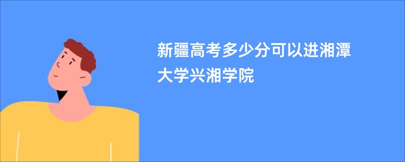 新疆高考多少分可以进湘潭大学兴湘学院