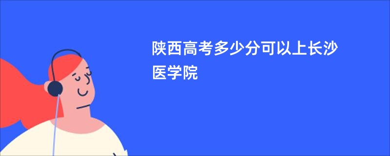 陕西高考多少分可以上长沙医学院