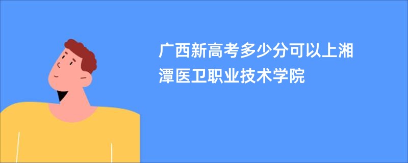 广西新高考多少分可以上湘潭医卫职业技术学院
