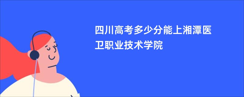 四川高考多少分能上湘潭医卫职业技术学院