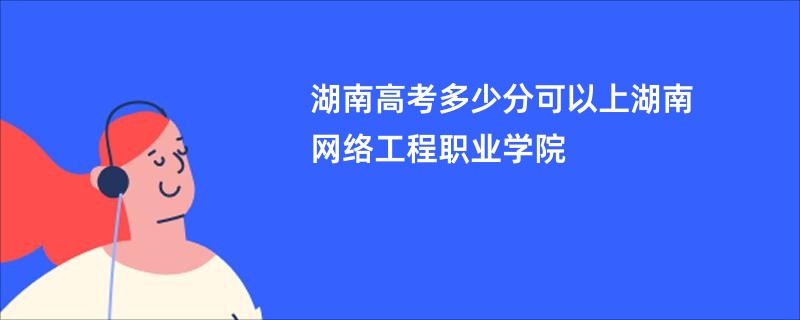 湖南高考多少分可以上湖南网络工程职业学院