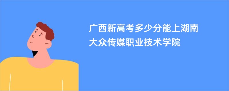 广西新高考多少分能上湖南大众传媒职业技术学院