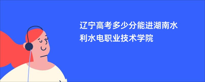 辽宁高考多少分能进湖南水利水电职业技术学院
