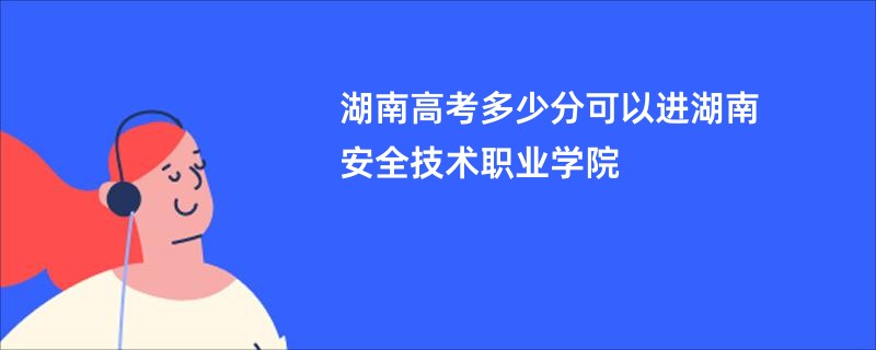 湖南高考多少分可以进湖南安全技术职业学院