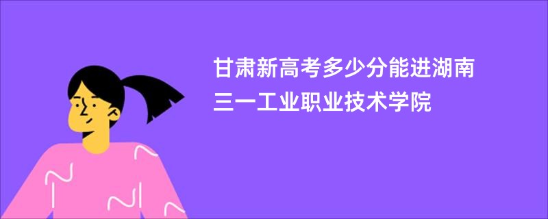 甘肃新高考多少分能进湖南三一工业职业技术学院
