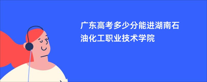 广东高考多少分能进湖南石油化工职业技术学院