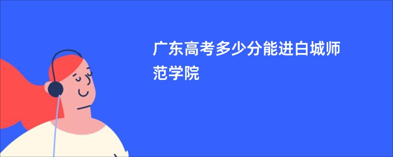 广东高考多少分能进白城师范学院