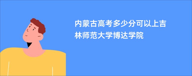 内蒙古高考多少分可以上吉林师范大学博达学院
