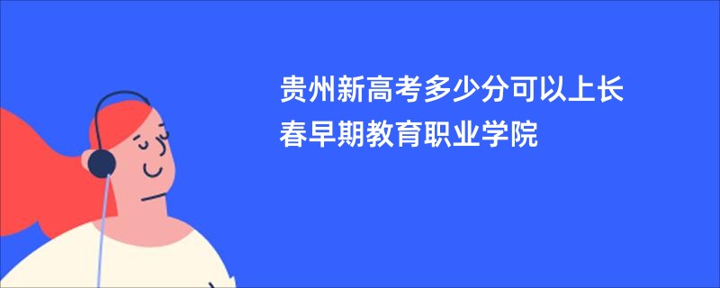 贵州新高考多少分可以上长春早期教育职业学院