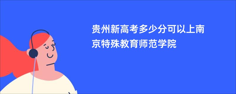 贵州新高考多少分可以上南京特殊教育师范学院