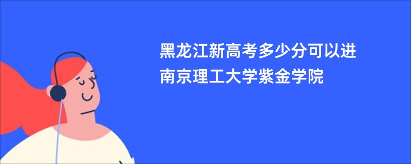 黑龙江新高考多少分可以进南京理工大学紫金学院