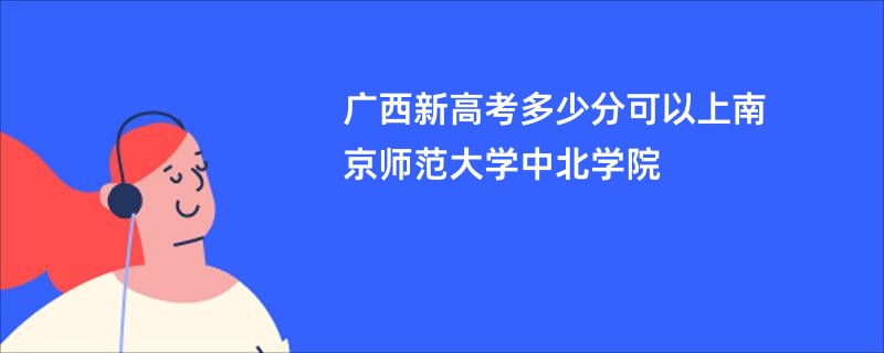 广西新高考多少分可以上南京师范大学中北学院