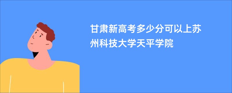 甘肃新高考多少分可以上苏州科技大学天平学院