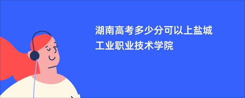 湖南高考多少分可以上盐城工业职业技术学院