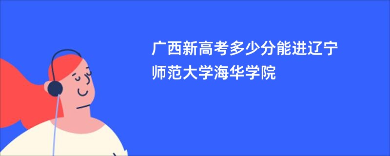 广西新高考多少分能进辽宁师范大学海华学院