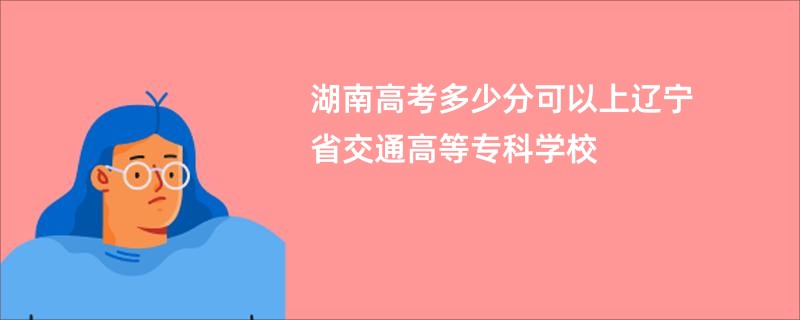 湖南高考多少分可以上辽宁省交通高等专科学校