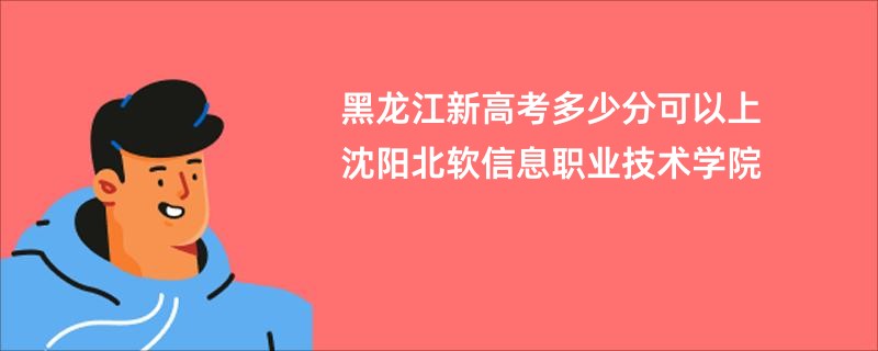 黑龙江新高考多少分可以上沈阳北软信息职业技术学院
