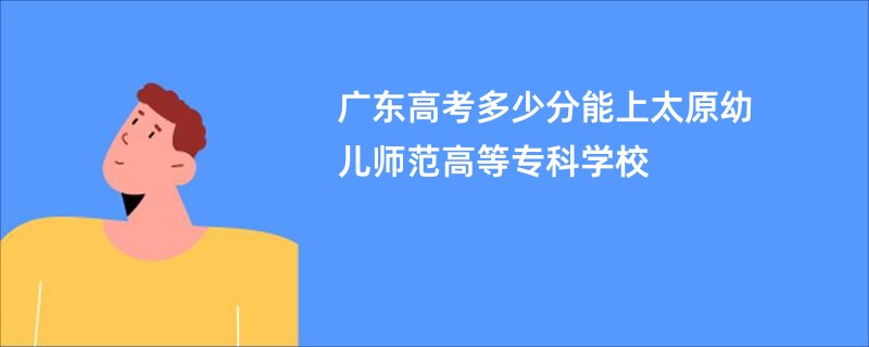 广东高考多少分能上太原幼儿师范高等专科学校
