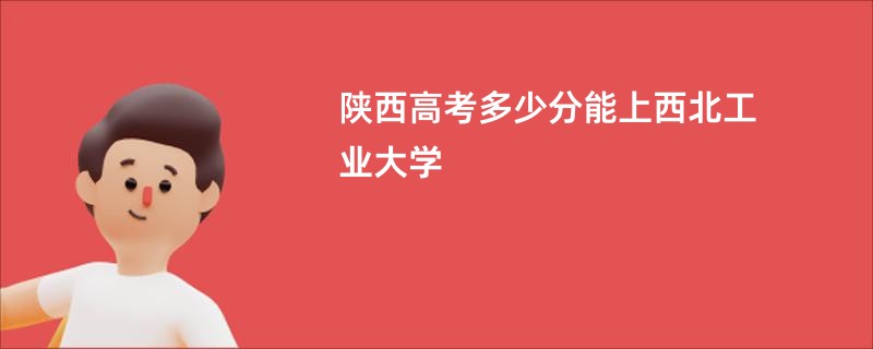 陕西高考多少分能上西北工业大学